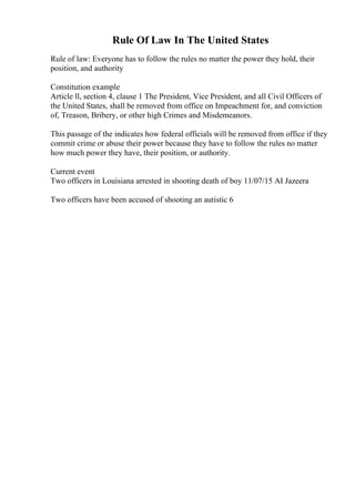 Rule Of Law In The United States
Rule of law: Everyone has to follow the rules no matter the power they hold, their
position, and authority
Constitution example
Article ll, section 4, clause 1 The President, Vice President, and all Civil Officers of
the United States, shall be removed from office on Impeachment for, and conviction
of, Treason, Bribery, or other high Crimes and Misdemeanors.
This passage of the indicates how federal officials will be removed from office if they
commit crime or abuse their power because they have to follow the rules no matter
how much power they have, their position, or authority.
Current event
Two officers in Louisiana arrested in shooting death of boy 11/07/15 AI Jazeera
Two officers have been accused of shooting an autistic 6
 