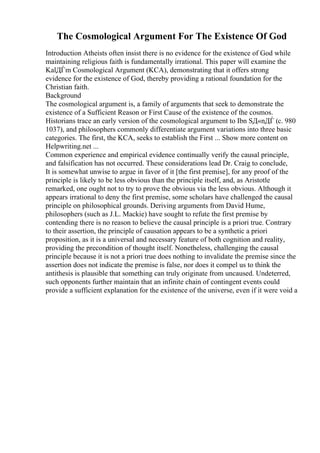 The Cosmological Argument For The Existence Of God
Introduction Atheists often insist there is no evidence for the existence of God while
maintaining religious faith is fundamentally irrational. This paper will examine the
KalДЃm Cosmological Argument (KCA), demonstrating that it offers strong
evidence for the existence of God, thereby providing a rational foundation for the
Christian faith.
Background
The cosmological argument is, a family of arguments that seek to demonstrate the
existence of a Sufficient Reason or First Cause of the existence of the cosmos.
Historians trace an early version of the cosmological argument to Ibn SД«nДЃ (c. 980
1037), and philosophers commonly differentiate argument variations into three basic
categories. The first, the KCA, seeks to establish the First ... Show more content on
Helpwriting.net ...
Common experience and empirical evidence continually verify the causal principle,
and falsification has not occurred. These considerations lead Dr. Craig to conclude,
It is somewhat unwise to argue in favor of it [the first premise], for any proof of the
principle is likely to be less obvious than the principle itself, and, as Aristotle
remarked, one ought not to try to prove the obvious via the less obvious. Although it
appears irrational to deny the first premise, some scholars have challenged the causal
principle on philosophical grounds. Deriving arguments from David Hume,
philosophers (such as J.L. Mackie) have sought to refute the first premise by
contending there is no reason to believe the causal principle is a priori true. Contrary
to their assertion, the principle of causation appears to be a synthetic a priori
proposition, as it is a universal and necessary feature of both cognition and reality,
providing the precondition of thought itself. Nonetheless, challenging the causal
principle because it is not a priori true does nothing to invalidate the premise since the
assertion does not indicate the premise is false, nor does it compel us to think the
antithesis is plausible that something can truly originate from uncaused. Undeterred,
such opponents further maintain that an infinite chain of contingent events could
provide a sufficient explanation for the existence of the universe, even if it were void a
 