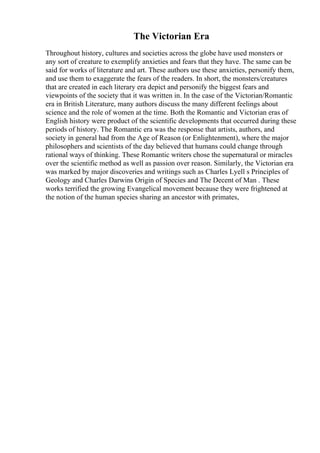 The Victorian Era
Throughout history, cultures and societies across the globe have used monsters or
any sort of creature to exemplify anxieties and fears that they have. The same can be
said for works of literature and art. These authors use these anxieties, personify them,
and use them to exaggerate the fears of the readers. In short, the monsters/creatures
that are created in each literary era depict and personify the biggest fears and
viewpoints of the society that it was written in. In the case of the Victorian/Romantic
era in British Literature, many authors discuss the many different feelings about
science and the role of women at the time. Both the Romantic and Victorian eras of
English history were product of the scientific developments that occurred during these
periods of history. The Romantic era was the response that artists, authors, and
society in general had from the Age of Reason (or Enlightenment), where the major
philosophers and scientists of the day believed that humans could change through
rational ways of thinking. These Romantic writers chose the supernatural or miracles
over the scientific method as well as passion over reason. Similarly, the Victorian era
was marked by major discoveries and writings such as Charles Lyell s Principles of
Geology and Charles Darwins Origin of Species and The Decent of Man . These
works terrified the growing Evangelical movement because they were frightened at
the notion of the human species sharing an ancestor with primates,
 