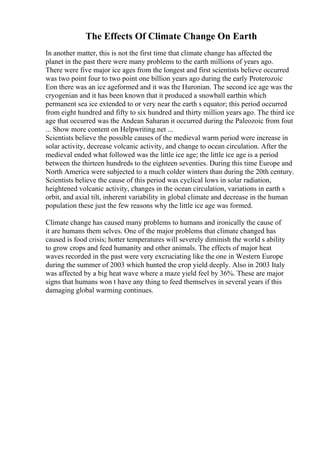 The Effects Of Climate Change On Earth
In another matter, this is not the first time that climate change has affected the
planet in the past there were many problems to the earth millions of years ago.
There were five major ice ages from the longest and first scientists believe occurred
was two point four to two point one billion years ago during the early Proterozoic
Eon there was an ice ageformed and it was the Huronian. The second ice age was the
cryogenian and it has been known that it produced a snowball earthin which
permanent sea ice extended to or very near the earth s equator; this period occurred
from eight hundred and fifty to six hundred and thirty million years ago. The third ice
age that occurred was the Andean Saharan it occurred during the Paleozoic from fout
... Show more content on Helpwriting.net ...
Scientists believe the possible causes of the medieval warm period were increase in
solar activity, decrease volcanic activity, and change to ocean circulation. After the
medieval ended what followed was the little ice age; the little ice age is a period
between the thirteen hundreds to the eighteen seventies. During this time Europe and
North America were subjected to a much colder winters than during the 20th century.
Scientists believe the cause of this period was cyclical lows in solar radiation,
heightened volcanic activity, changes in the ocean circulation, variations in earth s
orbit, and axial tilt, inherent variability in global climate and decrease in the human
population these just the few reasons why the little ice age was formed.
Climate change has caused many problems to humans and ironically the cause of
it are humans them selves. One of the major problems that climate changed has
caused is food crisis; hotter temperatures will severely diminish the world s ability
to grow crops and feed humanity and other animals. The effects of major heat
waves recorded in the past were very excruciating like the one in Western Europe
during the summer of 2003 which hunted the crop yield deeply. Also in 2003 Italy
was affected by a big heat wave where a maze yield feel by 36%. These are major
signs that humans won t have any thing to feed themselves in several years if this
damaging global warming continues.
 