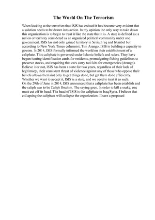 The World On The Terrorism
When looking at the terrorism that ISIS has endued it has become very evident that
a solution needs to be drawn into action. In my opinion the only way to take down
this organization is to begin to treat it like the state that it is. A state is defined as: a
nation or territory considered as an organized political community under one
government. ISIS has not only gained territory in Syria, Iraq and Istanbul but
according to New York Times columnist, Tim Arango, ISIS is building a capacity to
govern. In 2014, ISIS formally informed the world on their establishment of a
caliphate. This caliphate is governed under Islamic beliefs and rulers. They have
begun issuing identification cards for residents, promulgating fishing guidelines to
preserve stocks, and requiring that cars carry tool kits for emergencies (Arango).
Believe it or not, ISIS has been a state for two years, regardless of their lack of
legitimacy, their consistent threat of violence against any of those who oppose their
beliefs allows them not only to get things done, but get them done efficiently.
Whether we want to accept it, ISIS is a state, and we need to treat it as such.
On the 29th of June in 2014, ISIS announced that a caliphate has been establish and
the caliph was to be Caliph Ibrahim. The saying goes, In order to kill a snake, one
must cut off its head. The head of ISIS is the caliphate in Iraq/Syria. I believe that
collapsing the caliphate will collapse the organization. I have a proposed
 