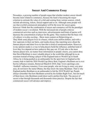 Soccer And Commerce Essay
Nowadays, a growing number of people argue that whether modern soccer should
become more related to commerce, because the fund is becoming the major
criterion to estimate the value of a club and coming from various sources, which
include advertising, tickets, finical support and so on. Although some people will
say that overfull commercial atmosphere will be the toxic for soccer game,
however I think that the combination of soccer and commerce will be the paradigm
of modern soccer s revolution. With the increased rate of people criticize
commercial activities such as interviews; advertisements and kinds of parties will
decrease the concentration of player for the game. They mention that the basic role
of a player is to play exciting... Show more content on Helpwriting.net ...
They think some players lives in a house, which costs million dollars, and with a
few supercars in their car barns, and media always like reporting news about the
famous players and share lives to fans that is kind of sensationalization. However,
in my opinion media is a way to help players build the influence; andwhat kind of
lives they live depend on how endeavor they pay out. If I ask who is the most
famous player now, no matter from information or people s know, you cannot deny
that David Beckham is most valuable player in the world that although he as an
assistant instead of being a player of the England team to World Cup in South
Africa, he is being pushed as an ambassador for the sport here in England as the
country bids to land the 2018 World Cup (Steve Bott, England s Beckham era is over
but his influence remains, Retrieved March16 2010, http://www.sportingo.com
/football/~influence remains). Even some people, who are living in some very poor
area, do not know the name Obama, but they know the name Beckham. That is why
England pushes Beckham as an ambassador to bid the 2018 World Cup. People
always remember that how Beckham scored by his Golden Right Foot , but not much
of them know why Beckham could shoot such a prefect free kick. The answer of
secret is that through thousands and thousands times practice. Despite the fact that
commercial soccer will advance and improve
 