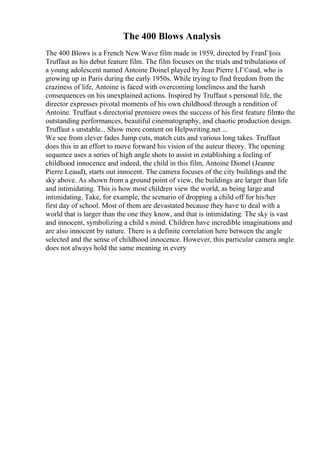 The 400 Blows Analysis
The 400 Blows is a French New Wave film made in 1959, directed by FranГ§ois
Truffaut as his debut feature film. The film focuses on the trials and tribulations of
a young adolescent named Antoine Doinel played by Jean Pierre LГ©aud, who is
growing up in Paris during the early 1950s. While trying to find freedom from the
craziness of life, Antoine is faced with overcoming loneliness and the harsh
consequences on his unexplained actions. Inspired by Truffaut s personal life, the
director expresses pivotal moments of his own childhood through a rendition of
Antoine. Truffaut s directorial premiere owes the success of his first feature filmto the
outstanding performances, beautiful cinematography, and chaotic production design.
Truffaut s unstable... Show more content on Helpwriting.net ...
We see from clever fades Jump cuts, match cuts and various long takes. Truffaut
does this in an effort to move forward his vision of the auteur theory. The opening
sequence uses a series of high angle shots to assist in establishing a feeling of
childhood innocence and indeed, the child in this film, Antoine Dionel (Jeanne
Pierre Leaud), starts out innocent. The camera focuses of the city buildings and the
sky above. As shown from a ground point of view, the buildings are larger than life
and intimidating. This is how most children view the world, as being large and
intimidating. Take, for example, the scenario of dropping a child off for his/her
first day of school. Most of them are devastated because they have to deal with a
world that is larger than the one they know, and that is intimidating. The sky is vast
and innocent, symbolizing a child s mind. Children have incredible imaginations and
are also innocent by nature. There is a definite correlation here between the angle
selected and the sense of childhood innocence. However, this particular camera angle
does not always hold the same meaning in every
 