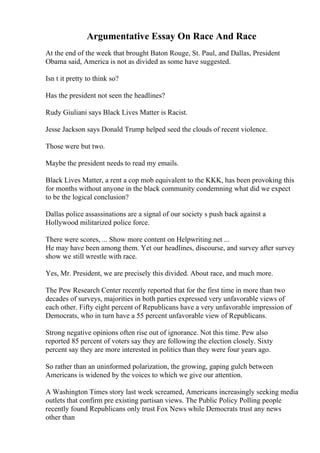 Argumentative Essay On Race And Race
At the end of the week that brought Baton Rouge, St. Paul, and Dallas, President
Obama said, America is not as divided as some have suggested.
Isn t it pretty to think so?
Has the president not seen the headlines?
Rudy Giuliani says Black Lives Matter is Racist.
Jesse Jackson says Donald Trump helped seed the clouds of recent violence.
Those were but two.
Maybe the president needs to read my emails.
Black Lives Matter, a rent a cop mob equivalent to the KKK, has been provoking this
for months without anyone in the black community condemning what did we expect
to be the logical conclusion?
Dallas police assassinations are a signal of our society s push back against a
Hollywood militarized police force.
There were scores, ... Show more content on Helpwriting.net ...
He may have been among them. Yet our headlines, discourse, and survey after survey
show we still wrestle with race.
Yes, Mr. President, we are precisely this divided. About race, and much more.
The Pew Research Center recently reported that for the first time in more than two
decades of surveys, majorities in both parties expressed very unfavorable views of
each other. Fifty eight percent of Republicans have a very unfavorable impression of
Democrats, who in turn have a 55 percent unfavorable view of Republicans.
Strong negative opinions often rise out of ignorance. Not this time. Pew also
reported 85 percent of voters say they are following the election closely. Sixty
percent say they are more interested in politics than they were four years ago.
So rather than an uninformed polarization, the growing, gaping gulch between
Americans is widened by the voices to which we give our attention.
A Washington Times story last week screamed, Americans increasingly seeking media
outlets that confirm pre existing partisan views. The Public Policy Polling people
recently found Republicans only trust Fox News while Democrats trust any news
other than
 