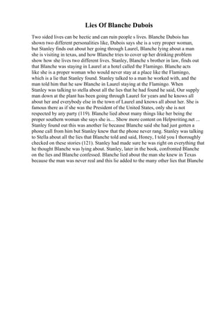 Lies Of Blanche Dubois
Two sided lives can be hectic and can ruin people s lives. Blanche Dubois has
shown two different personalities like, Dubois says she is a very proper woman,
but Stanley finds out about her going through Laurel, Blanche lying about a man
she is visiting in texas, and how Blanche tries to cover up her drinking problem
show how she lives two different lives. Stanley, Blanche s brother in law, finds out
that Blanche was staying in Laurel at a hotel called the Flamingo. Blanche acts
like she is a proper woman who would never stay at a place like the Flamingo,
which is a lie that Stanley found. Stanley talked to a man he worked with, and the
man told him that he saw Blanche in Laurel staying at the Flamingo. When
Stanley was talking to stella about all the lies that he had found he said, Our supply
man down at the plant has been going through Laurel for years and he knows all
about her and everybody else in the town of Laurel and knows all about her. She is
famous there as if she was the President of the United States, only she is not
respected by any party (119). Blanche lied about many things like her being the
proper southern woman she says she is.... Show more content on Helpwriting.net ...
Stanley found out this was another lie because Blanche said she had just gotten a
phone call from him but Stanley knew that the phone never rang. Stanley was talking
to Stella about all the lies that Blanche told and said, Honey, I told you I thoroughly
checked on these stories (121). Stanley had made sure he was right on everything that
he thought Blanche was lying about. Stanley, later in the book, confronted Blanche
on the lies and Blanche confessed. Blanche lied about the man she knew in Texas
because the man was never real and this lie added to the many other lies that Blanche
 