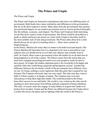 The Prince and Utopia
The Prince and Utopia
The Prince and Utopia are honored as masterpieces that show two differing styles of
government. Both books have many similarities and differences in the governments
that are in the their respective stories. Many ideas from the governments they portray
have profound impacts on our modern government such as various political principles
like the military, economy, and religion. The Prince and Utopiaare both interesting
novels that show creative styles of government. The Prince could be described as a
guide to obtain and keep your power as a ruler while Utopia is describes itself as
the most suitable style of rule and government. The Prince talks about how a ruler
should always be on top of everything when it ... Show more content on
Helpwriting.net ...
In the Prince, Machiavelli writes that it is better to be both loved and feared. (The
Prince) Machiavelli describes how it is important to be seen as powerful to your
subjects, but you should not be so evil that your subjects may actually want to
rebel. In Utopia, More wants a government where the leaders try to do their best to
bring happiness to all of the country. The Prince comes from the notion that you
must have complete psychological control over your people to really be able to
have power. In Utopia, the leaders important goal is for everybody to be happy and
satisfied. Only this would bring a peaceful and prosperous society. Another big
difference between the two books is both of the governments have different views
on war. In Utopia, nothing is more inglorious than that glory that is gained by war.
(Utopia) The Utopians obviously hate war very much. The only time they want to
fight is if their country is in danger of attack. The Utopians may even hire
mercenaries to help them fight their battle. The world described in the Prince
bases their success in war and battle. The world is very violent as the ruler can do
anything to show their power from killing anybody suspected of being rebellious.
The ruler, of course, must also engage in many battles to acquire new lands or to
protect from invaders. Utopia and the Prince are different because the Utopia shows
a world who strives for peace and no fighting while the world in the Prince is
 