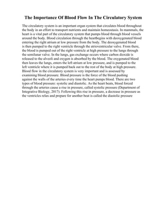 The Importance Of Blood Flow In The Circulatory System
The circulatory system is an important organ system that circulates blood throughout
the body in an effort to transport nutrients and maintain homeostasis. In mammals, the
heart is a vital part of the circulatory system that pumps blood through blood vessels
around the body. Blood circulation through the heartbegins with deoxygenated blood
entering the right atrium at low pressure from the body. The deoxygenated blood
is then pumped to the right ventricle through the atrioventricular valve. From there,
the blood is pumped out of the right ventricle at high pressure to the lungs through
the semilunar valve. In the lungs, gas exchange occurs where carbon dioxide is
released to the alveoli and oxygen is absorbed by the blood. The oxygenated blood
then leaves the lungs, enters the left atrium at low pressure, and is pumped to the
left ventricle where it is pumped back out to the rest of the body at high pressure.
Blood flow in the circulatory system is very important and is assessed by
examining blood pressure. Blood pressure is the force of the blood pushing
against the walls of the arteries every time the heart pumps blood. There are two
types of blood pressure: systolic and diastolic. As the heart beats, blood forced
through the arteries cause a rise in pressure, called systolic pressure (Department of
Integrative Biology, 2017). Following this rise in pressure, a decrease in pressure as
the ventricles relax and prepare for another beat is called the diastolic pressure
 