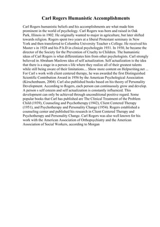 Carl Rogers Humanistic Accomplishments
Carl Rogers humanistic beliefs and his accomplishments are what made him
prominent in the world of psychology. Carl Rogers was born and raised in Oak
Park, Illinois in 1902. He originally wanted to major in agriculture, but later shifted
towards religion. Rogers spent two years at a liberal Protestant seminary in New
York and then transferred to Columbia University Teacher s College. He received his
Master s in 1928 and his P.h.D in clinical psychologyin 1931. In 1930, he became the
director of the Society for the Prevention of Cruelty to Children. The humanistic
ideas of Carl Rogers is what differentiates him from other psychologists. Carl strongly
believed in Abraham Maslows idea of self actualization. Self actualization is the idea
that there is a stage in a person s life where they realize all of their greatest talents
while still being aware of their limitations.... Show more content on Helpwriting.net ...
For Carl s work with client centered therapy, he was awarded the first Distinguished
Scientific Contribution Award in 1956 by the American Psychological Association
(Kirschenbaum, 2004). Carl also published books based on his theory of Personality
Development. According to Rogers, each person can continuously grow and develop.
A person s self esteem and self actualization is constantly influenced. This
development can only be achieved through unconditional positive regard. Some
popular books that Carl has published are The Clinical Treatment of the Problem
Child (1939), Counseling and Psychotherapy (1942), Client Centered Therapy
(1951), and Psychotherapy and Personality Change (1954). Rogers established a
counseling center and published his research in Client Centered Therapy and
Psychotherapy and Personality Change. Carl Rogers was also well known for his
work with the American Association of Orthopsychiatry and the American
Association of Social Workers, according to Morgan
 