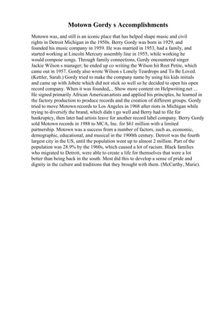 Motown Gordy s Accomplishments
Motown was, and still is an iconic place that has helped shape music and civil
rights in Detroit Michigan in the 1950s. Berry Gordy was born in 1929, and
founded his music company in 1959. He was married in 1953, had a family, and
started working at Lincoln Mercury assembly line in 1955, while working he
would compose songs. Through family connections, Gordy encountered singer
Jackie Wilson s manager; he ended up co writing the Wilson hit Reet Petite, which
came out in 1957. Gordy also wrote Wilson s Lonely Teardrops and To Be Loved.
(Kettler, Sarah.) Gordy tried to make the company name by using his kids initials
and came up with Jobete which did not stick so well so he decided to open his open
record company. When it was founded,... Show more content on Helpwriting.net ...
He signed primarily African Americanartists and applied his principles, he learned in
the factory production to produce records and the creation of different groups. Gordy
tried to move Motown records to Los Angeles in 1968 after riots in Michigan while
trying to diversify the brand, which didn t go well and Berry had to file for
bankruptcy, then later had artists leave for another record label company. Berry Gordy
sold Motown records in 1988 to MCA, Inc. for $61 million with a limited
partnership. Motown was a success from a number of factors, such as, economic,
demographic, educational, and musical in the 1900th century. Detroit was the fourth
largest city in the US, until the population went up to almost 2 million. Part of the
population was 28.9% by the 1960s, which caused a lot of racism. Black families
who migrated to Detroit, were able to create a life for themselves that were a lot
better than being back in the south. Most did this to develop a sense of pride and
dignity in the culture and traditions that they brought with them. (McCarthy, Marie).
 