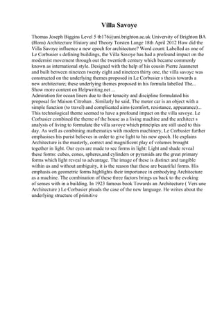 Villa Savoye
Thomas Joseph Biggins Level 5 tb176@uni.brighton.ac.uk University of Brighton BA
(Hons) Architecture History and Theory Torsten Lange 18th April 2012 How did the
Villa Savoye influence a new epoch for architecture? Word count: Labelled as one of
Le Corbusier s defining buildings, the Villa Savoye has had a profound impact on the
modernist movement through out the twentieth century which became commonly
known as international style. Designed with the help of his cousin Pierre Jeanneret
and built between nineteen twenty eight and nineteen thirty one, the villa savoye was
constructed on the underlying themes proposed in Le Corbusier s thesis towards a
new architecture; these underlying themes proposed in his formula labelled The...
Show more content on Helpwriting.net ...
Admiration for ocean liners due to their tenacity and discipline formulated his
proposal for Maison Citrohan . Similarly he said, The motor car is an object with a
simple function (to travel) and complicated aims (comfort, resistance, appearance)...
This technological theme seemed to have a profound impact on the villa savoye. Le
Corbusier combined the theme of the house as a living machine and the architect s
analysis of living to formulate the villa savoye which principles are still used to this
day. As well as combining mathematics with modern machinery, Le Corbusier further
emphasises his purist believes in order to give light to his new epoch. He explains
Architecture is the masterly, correct and magnificent play of volumes brought
together in light. Our eyes are made to see forms in light: Light and shade reveal
these forms: cubes, cones, spheres,and cylinders or pyramids are the great primary
forms which light reveal to advantage. The image of these is distinct and tangible
within us and without ambiguity, it is the reason that these are beautiful forms. His
emphasis on geometric forms highlights their importance in embodying Architecture
as a machine. The combination of these three factors brings us back to the evoking
of senses with in a building. In 1923 famous book Towards an Architecture ( Vers une
Architecture ) Le Corbusier pleads the case of the new language. He writes about the
underlying structure of primitive
 