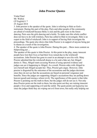 John Proctor Quotes
Vishal Patel
Mr. Walton
CP English11 7
25 August 2014
3. John proctor is the speaker of the quote. John is referring to Hale as God s
instrument. During this part of the play, Paris and other people of the community
are afraid of witchcraft because Betty is sick and the girls were in the forest
dancing. Paris sees the girls dancing and a kettle. To make sure this whole conflict
does not have to do with witchery, Paris has called in Hale to investigate. Hale is an
expert in the field of witchcraft. John is in support of having Hale investigate the
proceedings. The quote also shows that John Proctor is in support of anyone being put
to shame as a result of the investigation.
4. The speaker of the quote is John Proctor. During this part ... Show more content on
Helpwriting.net ...
The speaker of this quote is John Proctor. At this point in the play, many innocent
people have lost their lives or had their lives ruined due to the witchcraft
accusations. John Proctor has gone to court in an attempt to save his wife. Mary
Proctor admitted that the witchcraft drama is a lie and a fake act, but Abigail
denies it. Thus, Abigail starts accusing Warren of using spectral evidence and
judges can see it happening to Abigail. As a result, Warren sides with Abigail to
save herself and Abigail accepts her. Thus, Proctor gets angry. However, John
proctor is disgusted by the outcomes of the accusations and the judges decisions
since they do not see that the accusations are based on personal vengeance and
benefits. Since the judges are supporting Abigail s accusations they are pulling down
heaven (good) and raising a whore (evil). The significance of this quote is that John
Proctor is pointing out the truth to them, but the judges still do not see it. Not only
does Proctor point out the truth to them, but also point out they are ruining innocent
people s lives and supporting evil and the sinful. The quote points out hypocrisy too
since the judges think they are wiping out evil from town, but really only helping out
 