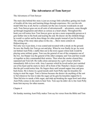 The Adventures of Tom Sawyer
The Adventures of Tom Sawyer
The main idea behind this story is just an average little schoolboy getting into loads
of trouble all the time and learning things through experience. He s not the role
model little boy at all, but he s certainly not the one everyone would pick on and
such. Tom Sawyer goes out on all sorts of adventurousВ… adventures, some thought
up through imagination and others as serious as a heart attack. Throughout this
book you will notice how Tom Sawyer grow up into a more responsible person as it
gets further into to the book and nearing the end. He doesn t do the childish things
he would ve earlier and he does things for other people instead of just for himself.
The setting of the story takes place in the city ... Show more content on
Helpwriting.net ...
Not only was it just done, it was coated and recoated with a streak on the ground.
So now she finally lets Tom go out and play. When he was finally let go, he went
out behind Aunt Polly s stable then out to the town square where kids would be
playing some military game. Tom was the general of one of the companies out of
the two. Joe Harper was the general of the other company and Tom and him would
sit together as they commanded their armies. Then when the smoke cleared they
separated and Tom left. He walks alone and passes by a girl s house which he
immediately falls in love with. Amy Laurence which he loved earlier just vanished
out of his heart and he starts to show off in front of the Thatcher s house in hopes
that the girl would notice him. He lingers there until around supper time and goes
back home. He is home in a good moods until Aunt Polly raps his knuckles for
trying to steal the sugar. Tom is furious because she doesn t do anything of the sort
to Sid whenever he tries to take the sugar yet he gets his knuckles rapped for it.
Then Sid tries to sneak a little sugar, and ends up breaking the sugar bowl and when
Aunt Polly comes in she starts to beat Tom. Tom says he didn t do it, but Aunt Polly
beats him anyway for other reasons.
Chapter 4
On Sunday morning Aunt Polly makes Tom say his verses from the Bible and Tom
 