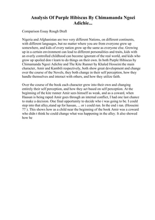 Analysis Of Purple Hibiscus By Chimamanda Ngozi
Adichie...
Comparison Essay Rough Draft
Nigeria and Afghanistan are two very different Nations, on different continents,
with different languages, but no matter where you are from everyone grew up
somewhere, and kids of every nation grow up the same as everyone else. Growing
up in a certain environment can lead to different personalities and traits, kids with
an overly controlled childhood can become ignorant of the real world, and kids who
grow up spoiled don t learn to do things on their own. In both Purple Hibiscus by
Chimamanda Ngozi Adichie and The Kite Runner by Khaled Hosseini the main
character, Amir and Kambili respectively, both show great development and change
over the course of the Novels, they both change in their self perception, how they
handle themselves and interact with others, and how they utilize faith.
Over the course of the book each character grew into their own and changing
entirely their self perception, and how they act based on self perception. At the
beginning of the kite runner Amir sees himself as weak, and as a coward, when
Haasan is being raped Amir goes through an internal conflict, I had one last chance
to make a decision. One final opportunity to decide who i was going to be. I could
step into that alley,stand up for hassan, ... or i could run. In the end i ran. (Hosseini
77 ). This shows how as a child near the beginning of the book Amir was a coward
who didn t think he could change what was happening in the alley. It also showed
how he
 