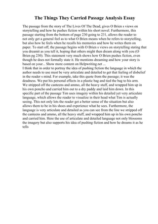 The Things They Carried Passage Analysis Essay
The passage from the story of The Lives Of The Dead, gives O Brien s views on
storytelling and how he pushes fiction within his short novel. Furthermore, this
passage starting from the bottom of page 230 going to 231, allows the reader to
not only get a general feel as to what O Brien means when he refers to storytelling,
but also how he feels when he recalls his memories and how he writes them on
paper. To start off, the passage begins with O Brien s views on storytelling stating that
you dreamit as you tell it, hoping that others might then dream along with you (O
Brien pg 230). This statement very much shows how O Brien pushes fiction, even
though he does not formally state it. He mentions dreaming and how your story is
based on your... Show more content on Helpwriting.net ...
I think that in order to portray the idea of pushing fiction the language in which the
author needs to use must be very articulate and detailed to get that feeling of disbelief
in the reader s mind. For example, take this quote from the passage; it was the
deadness. We put his personal effects in a plastic bag and tied the bag to his arm.
We stripped off the canteens and ammo, all the heavy stuff, and wrapped him up in
his own poncho and carried him out to a dry paddy and laid him down. In this
specific part of the passage Tim uses imagery within his detailed yet very articulate
language, which allows the reader to visualize in their head what Tim is actually
seeing. This not only lets the reader get a better sense of the situation but also
allows them to be in his shoes and experience what he sees. Furthermore, the
language is very articulate and detailed as you can see from the line we stripped off
the canteens and ammo, all the heavy stuff, and wrapped him up in his own poncho
and carried him. Here the use of articulate and detailed language not only blossoms
the imagery but also supports his idea of pushing fiction and how he dreams it as he
tells
 
