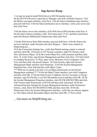 Scp Server Essay
1 1st step we need to install Web Server in SCCM member server.
On the SCCM VM server, open Server Manager, and click Ad Roles Features. 2 On
the Before you begin interface, click Next. 3 On the Select installation type interface,
proceed with Next. 4 On the Select destination server interface, verify your server and
then click Next.
5 On the Select server roles interface, click Web Server(IIS) and then click Next. 6
On the Select features interface, click .Net Framework 3.5 4,5, and then scroll down
and click Remote Differential Compression, then click Next.
7 On the Web Server Role (IIS) interface, proceed with Next. 8 On the Select role
services interface, under Security and select Request ... Show more content on
Helpwriting.net ...
18 In the Connection Settings box, verify that Default naming context is selected
and then click OK. 19 browse to CN=System container, right CN=System, click
New and choose Object. 20 In the Create Object box, click container and then click
Next. 21 in the Value, type System Management and then click Next. 22 Click Finish
to complete the process. 23 Next, open Active Directory Users Computers, click
View and then click Advanced Features. 24 Click System, right click System
Management folder and then click Properties. 25 On the System Management
Properties box, click Add and then click Object Types.
*** What are we going to do here is to configure permissions on the System
Management container.*** 26 On the Object Types interface, just click Computers
and then click OK. 27 On the Select Users, Computer, Service Accounts, or Group
interface, type SCCM (this is our SCCM member server) and then click OK. 28 On
the System Management Properties interface, click SCCM (OSISCCM$) and click
Full Control under Permissions of SCCM and then click Advanced. 29 On the
Advanced Security Settings for System Management interface, under Permission
Entries:, click Allow SCCM (OSISCCM$) and then click Edit. 30 On the
Permissions Entry for System Management interface, verify that you choose Applies
to: This object and all descendant objects and then click OK. 31 Now switch
... Get more on HelpWriting.net ...
 