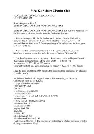 Mrc1023 Auburn Circular Club
MANAGEMENT AND COST ACCOUNTING
MRB1022/MRC1023
Group Assignment Case 5
AUBURN CIRCULAR CLUB PRO RODEO ROUNDUP
AUBURN CIRCULAR CLUB PRO RODEO ROUNDUP 1. Yes, it was necessary for
Shelley Jones to stipulate that she wanted a fund raiser. Reasons:
1. Become the target / KPI for the fund raised. 2. Auburn Circular Club will be
recognised by the community. 3. Contribution for the community. 4. Sense of
responsibility for fund raiser. 5. Ensure continuity of the rodeo event for future year
with sufficient fund.
2. What Jonathan Edmunds meant was lost in the year event of $8,326 would
contribute as amount invested to build the image of Auburn Circular Club.
3. Yes, Jonathan s comment is consistent... Show more content on Helpwriting.net ...
By assuming the average price of the ticket $8 ($8+$10+$6+$8 / 4)
Attendance = $33,773 / $8 = 4,222 patrons
The event was held for 3 days, attendance for one day = 4,222 / 3 = 1,407 patrons
Since the arena could hold 2,500 patrons, the facilities at the fairgrounds are adequate
to handle crowds.
10. Auburn Circular Club Budgeted Income Statements for year 2 Receipt
Contribution from sponsor$25,600
Receipt from ticket sales$65,625
Total receipt$91,225
Expenses
Livestock contractor$26,000
Prize money$21,000
Sponsor signs for arena$ 2,211 ($1,900 x 116.364%)
Insurance$ 600
Ticket printing$ 525 ($1,050 x 50%)
Sanctioning fees$ 925
Entertainment$ 859
Judging fees$ 750
Rent$ 600
Utilities$ 300
Interest expense$ 300
Miscellaneous Fixed cost$ 100
Total expenses$53,870 11. The expenses are not related to Shelley purchases of rodeo
clothing relevant cost. Why?
 