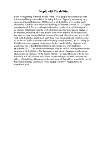People with Disabilities
From the beginning of human history to the 1700s, people with disabilities were
often treated badly or even killed for being different. Typically shunned by early
societies, (Special Education, 2014) people with disabilities were pushed aside,
abandoned as babies, or even tortured for being different (Raymond, 2012). Stigma
associated with difference and superstition often convinced people that cognitive
or physical differences were the work of demons and that these people needed to
be executed, exorcised, or exiled. People with severe physical disabilities would
not have survived during this time because of the lack of medical care, and people
with mild disabilities could most likely hide from being identified simply because
of the lack of public education and low literacy rates (Raymond, 2012). During the
Enlightenment the response of society to the increased visibility of people with
disabilities was to build large institutions to house people with disabilities
(Raymond, 2012). The Renaissance brought with it a shift in the way people looked
at people with disabilities. The Renaissance was a time of economic and cultural
changes and an emphasis on the dignity of man. This period brought with it a new
interest in arts and sciences and a better understanding of both the cause and the
effects of disabilities. Governments focused some of their efforts towards the care of
the poor and started almshouses where people could live. People started to
experiment with
 