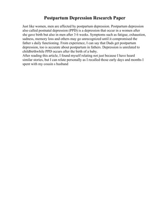 Postpartum Depression Research Paper
Just like women, men are affected by postpartum depression. Postpartum depression
also called postnatal depression (PPD) is a depression that occur in a women after
she gave birth but also in men after 3 6 weeks. Symptoms such as fatigue, exhaustion,
sadness, memory loss and others may go unrecognized until it compromised the
father s daily functioning. From experience, I can say that Dads get postpartum
depression, too is accurate about postpartum in fathers. Depression is unrelated to
childbirthwhile PPD occurs after the birth of a baby.
After reading this article, I found myself relating not just because I have heard
similar stories, but I can relate personally as I recalled those early days and months I
spent with my cousin s husband
 
