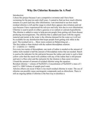 Why Do Chlorine Remains In A Pool
Introduction:
I chose this project because I am a competitive swimmer and I have been
swimming for the past ten and a half years. I wanted to find out how much chlorine
remains in a pool each day after chlorination. I am interested to see how much
residual chlorine is left and the range in which there appears skin irritation and red
eyes because I have experienced the red eyes and itchy skin due to over chlorination.
Chlorine is used in pools in either a gaseous or as sodium or calcium hypochlorite.
The chlorine is added to water to help prevent people from getting sick from disease
producing microorganisms. The chlorine that is added and reacts with the organic
material and metals in the water is the chlorine demand for the water as it will not
be available for any disinfection that keeps people from getting sick while in the
pool. The residual test is ... Show more content on Helpwriting.net ...
The free iodine is than titrated with the sodium thiosulphate solution.
I2 + 2 S2O32 2 I + S4O62
For every two moles of thiosulphate, one mole of iodine is needed so the amount of
iodine mole needed is half the amount of thiosulphate moles that are needed. Starch
is used as the indicator for the end point because the iodine and water is such a faint
yellow color that the starch will combine with any of the iodine that is still present
and turn it a blue color and the end point for the titration is than easier to notice.
I found the amount of amount of residual chlorine using the equation:
Residual chlorine = volume of Na2S2O3 x Concentration of Na2S2O3 x mass of 1
mol Cl x 1000 Volume of sample pool water
Adverse effects can occur if there is too much residual chlorine in water. The use of
chlorine can possibly cause carcinogenic compounds such as chloroform. There is
still an ongoing debate if chlorine is the best way to disinfect a
 