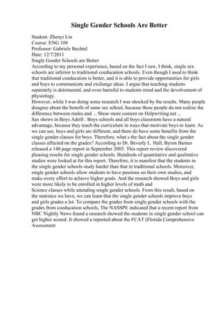 Single Gender Schools Are Better
Student: Zhenyi Lin
Course: ENG 108
Professor: Gabriele Bechtel
Date: 12/7/2011
Single Gender Schools are Better
According to my personal experience, based on the fact I saw, I think, single sex
schools are inferior to traditional coeducation schools. Even though I used to think
that traditional coeducation is better, and it is able to provide opportunities for girls
and boys to communicate and exchange ideas. I argue that teaching students
separately is detrimental, and even harmful to students mind and the devolvement of
physiology.
However, while I was doing some research I was shocked by the results. Many people
disagree about the benefit of same sec school, because these people do not realize the
difference between males and ... Show more content on Helpwriting.net ...
Sax shows in Boys Adrift : Boys schools and all boys classroom have a natural
advantage, because they teach the curriculum in ways that motivate boys to learn. As
we can see, boys and girls are different, and there do have some benefits from the
single gender classes for boys. Therefore, what s the fact about the single gender
classes affected on the grades? According to Dr. Beverly L. Hall, Byron Barnes
released a 148 page report in September 2005. This report review discovered
pleasing results for single gender schools. Hundreds of quantitative and qualitative
studies were looked at for this report. Therefore, it is manifest that the students in
the single gender schools study harder than that in traditional schools. Moreover,
single gender schools allow students to have passions on their own studies, and
make every effort to achieve higher goals. And the research showed Boys and girls
were more likely to be enrolled in higher levels of math and
Science classes while attending single gender schools. From this result, based on
the statistics we have, we can learn that the single gender schools improve boys
and girls grades a lot. To compare the grades from single gender schools with the
grades from coeducation schools, The NASSPE indicated that a recent report from
NBC Nightly News found a research showed the students in single gender school can
get higher scored. It showed a reported about the FCAT (Florida Comprehensive
Assessment
 