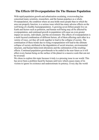 The Effects Of Overpopulation On The Human Population
With rapid population growth and urbanization escalating, overcrowding has
concerned many scientists, researchers, and the human populace as a whole.
Overpopulation, the condition where an area holds more people than in which the
area can properly function, is a serious issue which has many adverse effects on the
well being of a healthy humanpopulation. A growing seven billion people live on
Earth and factors such as pollution, and human well being may all be affected by
overpopulation, and continued growth in population will cause an even greater
impact on society, individuals, and the environment. The effects of overpopulation is
a multi layered combination of different factors, all of them affecting each other in a
variety of ways, yet they all work together to lead to the collapse of society. The
continuation of these trends due to rising overpopulation will lead to the ultimate
collapse of society attributed to the degradation of social structure, environmental
structure, and human behavioral alterations and the culmination of the resulting
effects. Continued population growthneeds to be ended in the near future as it will
affect every human being on the surface of the planet to a massive scale that can not
be reversed.
We chose to explore this topic because it truly is a pressing issue in our world. This
has never been a problem faced by humans until now which causes many of its
victims to ignore its existence and underestimate its potency. Every day the world
 