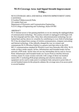 Wi Fi Coverage Area And Signal Strenth Improvement
Using...
WI FI COVERAGE AREA AND SIGNAL STRENTH IMPROVEMENT USING
CANTENNA
S.Vanitha,P.Maheswaren,K.Prabu
UG student final year
Department of Electronics and Communication Engineering,
N.S.N College of Engineering and Technology, Karur 639 003
ABSTRACT
Wi Fi Internet access is fast gaining popularity as we are entering the unplugged phase
of communication technology. This journey towards an unplugged world began with
the first telegraph and first radio. Since then, telecommunication technology has not
looked back and has shown its versatility by contributing to every field of technology.
Wi Fi has developed from synergy of wireless communication, computer networking
and Internet technology. It has radically changed the way we connect and
communicate.Wi Fi (Wireless Fidelity) is a generic term that refers to the IEEE
802.11 communications standard for Wireless Local Area Networks (WLANs). Wi Fi
works on three modes namely Ad hoc, Infrastructure and Extended modes.Ad hoc
network is P2P mode. Ad hoc does not use any intermediary device such as Access
Point. Infrastructure and Extended modes use Access Point as interface between
wireless clients.To create wireless networks with a range of about one hundred
meters,802.11 technologyWith proper planning and selection antennas, same
equipment can be used to make point to multipoint links and point to point links of
several hundred meters.In this projectto enhance the coverage area of an access point
to several hundred
 