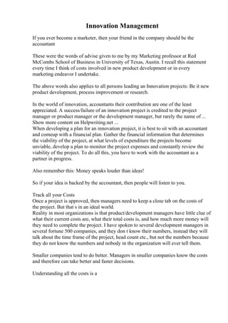 Innovation Management
If you ever become a marketer, then your friend in the company should be the
accountant
These were the words of advise given to me by my Marketing professor at Red
McCombs School of Business in University of Texas, Austin. I recall this statement
every time I think of costs involved in new product development or in every
marketing endeavor I undertake.
The above words also applies to all persons leading an Innovation projects: Be it new
product development, process improvement or research.
In the world of innovation, accountants their contribution are one of the least
appreciated. A success/failure of an innovation project is credited to the project
manager or product manager or the development manager, but rarely the name of ...
Show more content on Helpwriting.net ...
When developing a plan for an innovation project, it is best to sit with an accountant
and comeup with a financial plan. Gather the financial information that determines
the viability of the project, at what levels of expenditure the projects become
unviable, develop a plan to monitor the project expenses and constantly review the
viability of the project. To do all this, you have to work with the accountant as a
partner in progress.
Also remember this: Money speaks louder than ideas!
So if your idea is backed by the accountant, then people will listen to you.
Track all your Costs
Once a project is approved, then managers need to keep a close tab on the costs of
the project. But that s in an ideal world.
Reality in most organizations is that product/development managers have little clue of
what their current costs are, what their total costs is, and how much more money will
they need to complete the project. I have spoken to several development managers in
several fortune 500 companies, and they don t know their numbers, instead they will
talk about the time frame of the project, head count etc., but not the numbers because
they do not know the numbers and nobody in the organization will ever tell them.
Smaller companies tend to do better. Managers in smaller companies know the costs
and therefore can take better and faster decisions.
Understanding all the costs is a
 