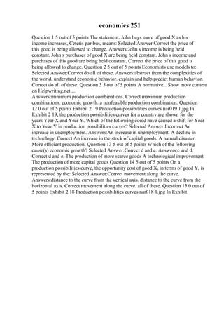 economics 251
Question 1 5 out of 5 points The statement, John buys more of good X as his
income increases, Ceteris paribus, means: Selected Answer:Correct the price of
this good is being allowed to change. Answers:John s income is being held
constant. John s purchases of good X are being held constant. John s income and
purchases of this good are being held constant. Correct the price of this good is
being allowed to change. Question 2 5 out of 5 points Economists use models to:
Selected Answer:Correct do all of these. Answers:abstract from the complexities of
the world. understand economic behavior. explain and help predict human behavior.
Correct do all of these. Question 3 5 out of 5 points A normative... Show more content
on Helpwriting.net ...
Answers:minimum production combinations. Correct maximum production
combinations. economic growth. a nonfeasible production combination. Question
12 0 out of 5 points Exhibit 2 19 Production possibilities curves nar019 1.jpg In
Exhibit 2 19, the production possibilities curves for a country are shown for the
years Year X and Year Y. Which of the following could have caused a shift for Year
X to Year Y in production possibilities curves? Selected Answer:Incorrect An
increase in unemployment. Answers:An increase in unemployment. A decline in
technology. Correct An increase in the stock of capital goods. A natural disaster.
More efficient production. Question 13 5 out of 5 points Which of the following
cause(s) economic growth? Selected Answer:Correct d and e. Answers:c and d.
Correct d and e. The production of more scarce goods A technological improvement
The production of more capital goods Question 14 5 out of 5 points On a
production possibilities curve, the opportunity cost of good X, in terms of good Y, is
represented by the: Selected Answer:Correct movement along the curve.
Answers:distance to the curve from the vertical axis. distance to the curve from the
horizontal axis. Correct movement along the curve. all of these. Question 15 0 out of
5 points Exhibit 2 18 Production possibilities curves nar018 1.jpg In Exhibit
 