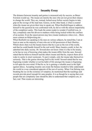 Insanity Essay
The distance between insanity and genius is measured only by success, as Bruce
Feirstein would say. The insane are merely the ones who are not given their chance
to change the world. They are, instead, locked away before society begins to take
grip on the ravings of the mad man. Genius, on the other hand, is what is created
when the insane are given their time to speak out. When Renfield began to address
himself to the question he was confronted with, he did so with the utmost impartiality
of the completest sanity. This leads the astute reader to wonder if renfield was, in
fact, completely sane but driven to madness while being locked within the confines
of an asylum. Even the sanest person may have insane tendencies when over... Show
more content on Helpwriting.net ...
When Renfield was speaking to the men on various subjects, he stated that, I am at
least as sane as the majority of men who are in full possession of their liberties .
Which shows that even the lunatic knows that he is just as the rest of the world,
and that he could handle himself in the real world. Many lunatics could, in fact, be
admitted into daily society. Dr. Seward does not know what it is like to be insane,
so he has no way of knowing what makes the insane differ from the sane. Seward
stated that he believes himself and the others insane and that he, expects them all to
wake to sanity in strait waistcoats. To put it simply, only the insane take themselves
seriously. That is the genius showing itself to the world. Seward stated that he was
beginning wonder whether or not his habit of life amongst the insane is beginning
to tell upon his own mind. If that be so, he is gaining a valuable asset in the fight
against idiocy. Accepting insanity can create the balance needed to fully understand
the world in a way considered opposite of the rest of society. When Van Helsing was
breaking the ice on the existence of vampires, he mentioned that the teachings and
records provide proof enough for sane peoples. It is as though he is saying that even
people that are completely sane should be able to understand that vampires are, in
fact, real. That creates an interesting
 