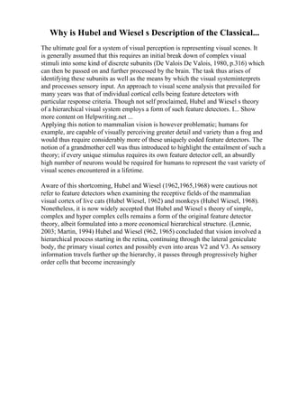 Why is Hubel and Wiesel s Description of the Classical...
The ultimate goal for a system of visual perception is representing visual scenes. It
is generally assumed that this requires an initial break down of complex visual
stimuli into some kind of discrete subunits (De Valois De Valois, 1980, p.316) which
can then be passed on and further processed by the brain. The task thus arises of
identifying these subunits as well as the means by which the visual systeminterprets
and processes sensory input. An approach to visual scene analysis that prevailed for
many years was that of individual cortical cells being feature detectors with
particular response criteria. Though not self proclaimed, Hubel and Wiesel s theory
of a hierarchical visual system employs a form of such feature detectors. I... Show
more content on Helpwriting.net ...
Applying this notion to mammalian vision is however problematic; humans for
example, are capable of visually perceiving greater detail and variety than a frog and
would thus require considerably more of these uniquely coded feature detectors. The
notion of a grandmother cell was thus introduced to highlight the entailment of such a
theory; if every unique stimulus requires its own feature detector cell, an absurdly
high number of neurons would be required for humans to represent the vast variety of
visual scenes encountered in a lifetime.
Aware of this shortcoming, Hubel and Wiesel (1962,1965,1968) were cautious not
refer to feature detectors when examining the receptive fields of the mammalian
visual cortex of live cats (Hubel Wiesel, 1962) and monkeys (Hubel Wiesel, 1968).
Nonetheless, it is now widely accepted that Hubel and Wiesel s theory of simple,
complex and hyper complex cells remains a form of the original feature detector
theory, albeit formulated into a more economical hierarchical structure. (Lennie,
2003; Martin, 1994) Hubel and Wiesel (962, 1965) concluded that vision involved a
hierarchical process starting in the retina, continuing through the lateral geniculate
body, the primary visual cortex and possibly even into areas V2 and V3. As sensory
information travels further up the hierarchy, it passes through progressively higher
order cells that become increasingly
 