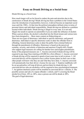 Essay on Drunk Driving as a Social Issue
Drunk Driving as a Social Issue
How much longer will we be forced to endure the pain and atrocities due to the
carelessness of drunk driving? Drunk driving has been a problem in the United States
since the introduction of automobiles; however, it did not become an important social
issue until the 1980 s. At that time the political atmosphere defined crime in terms of
personal choice and individual responsibility. Drunk driving was defined as a problem
located within individuals. Drunk driving is illegal in every state. It is not only
illegal, but unsafe to operate an automobile if you are under the influence of alcohol.
When a person drinks, the alcohol is absorbed into the blood stream and various tests
have been designed to ... Show more content on Helpwriting.net ...
There are two types of deterrence: individual or specific deterrence, and general
deterrence. Individual or specific deterrence seeks to deter the offender from re
offending. General deterrence seeks to deter the public from criminal behavior
through the punishment of offenders. Deterrence is based on the perceived
certainty, severity, and celerity of detection and sanction (Vingilis 645). People
who support legal measures are calling for harsher laws and tougher punishments.
Some of the proposed measures are: 1. Anyone convicted of drunk driving will be
required to pay large fines (starting at $5,000 for a first offense). 2. Anyone convicted
of drunk driving will be required to spend at least some time in jail or prison. 3. All
convicted drivers will be required to have yellow license plates on their cars so that
other people will know who they are and what they have done. 4. Anyone convicted
will automatically lose their driver s license for one year. 5. Surprise roadblocks will
be set up and police will stop all drivers and test them for drunk driving. 6. All
convicted drivers who are alcoholics will be required to have psychological treatment.
7. An ignition interlock system will be installed in convicted driver s vehicles. 8. The
possible seizure and sale of a repeat offender s vehicle, and 9. Lowering the blood
alcohol level from .10% to .08%, since a person can still be drunk at .08%.
The goal of legal deterrence
 