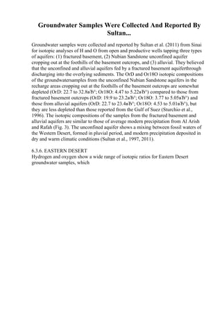 Groundwater Samples Were Collected And Reported By
Sultan...
Groundwater samples were collected and reported by Sultan et al. (2011) from Sinai
for isotopic analyses of H and O from open and productive wells tapping three types
of aquifers: (1) fractured basement, (2) Nubian Sandstone unconfined aquifer
cropping out at the foothills of the basement outcrops, and (3) alluvial. They believed
that the unconfined and alluvial aquifers fed by a fractured basement aquiferthrough
discharging into the overlying sediments. The ОґD and Оґ18O isotopic compositions
of the groundwatersamples from the unconfined Nubian Sandstone aquifers in the
recharge areas cropping out at the foothills of the basement outcrops are somewhat
depleted (ОґD: 22.7 to 32.8вЂ°; Оґ18O: 4.47 to 5.22вЂ°) compared to those from
fractured basement outcrops (ОґD: 19.9 to 23.2вЂ°; Оґ18O: 3.77 to 5.05вЂ°) and
those from alluvial aquifers (ОґD: 22.7 to 23.4вЂ°; Оґ18O: 4.53 to 5.01вЂ°), but
they are less depleted than those reported from the Gulf of Suez (Sturchio et al.,
1996). The isotopic compositions of the samples from the fractured basement and
alluvial aquifers are similar to those of average modern precipitation from Al Arish
and Rafah (Fig. 3). The unconfined aquifer shows a mixing between fossil waters of
the Western Desert, formed in pluvial period, and modern precipitation deposited in
dry and warm climatic conditions (Sultan et al., 1997, 2011).
6.3.6. EASTERN DESERT
Hydrogen and oxygen show a wide range of isotopic ratios for Eastern Desert
groundwater samples, which
 