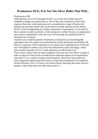 Weaknesses Of Ir, It Is Not The Silver Bullet That Will...
Weaknesses of IR
Although there are a lot of strengths for IR, it is not the silver bullet that will
completely change accounting forever. One of the main weaknesses of IR is the
expenses that come with measuring such a comprehensive range of factors that
include non monetary factors that can be hard to actually measure (Eccles Krzus,
2010). It can be unappealing for smaller companies or organisations to set up all of
these systems in order to provide a wider perspective of their business or organisation
just to please stakeholders, when the costs will outweigh the potential profits of
attracting new investors.
Another issue would be potential information overload for less knowledgeable
individuals who will simply be overwhelmed by all the information provided by IR.
There is a question of how important is it to report more comprehensively if the end
user will simply be unable to use all of the information to their advantage, which
raises another question of if it is worth reporting in an IR format at all.
Time is also a major issue for some companies who may have less labour to spare in
order to report on what can be considered less important aspects of an organisation,
especially if it is a small to medium sized enterprise. There have been reports of
some integrated reports being three times as longer than estimated to be completed
(Eccles Saltzman, 2011). It can be very hard to justify allocating that many hours to
prepare a report that some may find unnecessary or
 