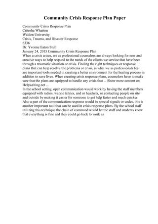 Community Crisis Response Plan Paper
Community Crisis Response Plan
Critesha Wharton
Walden University
Crisis, Trauma, and Disaster Response
6336
Dr. Yvonne Eaton Stull
January 24, 2015 Community Crisis Response Plan
When a crisis arises, we as professional counselors are always looking for new and
creative ways to help respond to the needs of the clients we service that have been
through a traumatic situation or crisis. Finding the right techniques or response
plans that can help resolve the problems or crisis, is what we as professionals feel
are important tools needed in creating a better environment for the healing process in
addition to save lives. When creating crisis response plans, counselors have to make
sure that the plans are equipped to handle any crisis that ... Show more content on
Helpwriting.net ...
In the school setting, open communication would work by having the staff members
equipped with radios, walkie talkies, and or headsets, so contacting people on site
and outside by making it easier for someone to get help faster and much quicker.
Also a part of the communication response would be special signals or codes, this is
another important tool that can be used in crisis response plans. By the school staff
utilizing this technique the chain of command would let the staff and students know
that everything is fine and they could go back to work as
 