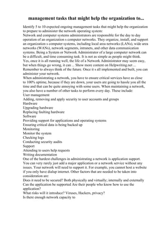 management tasks that might help the organization to...
Identify 5 to 10 expected ongoing management tasks that might help the organization
to prepare to administer the network operating system:
Network and computer systems administrators are responsible for the day to day
operation of an organization s computer networks. They organize, install, and support
an organization s computer systems, including local area networks (LANs), wide area
networks (WANs), network segments, intranets, and other data communication
systems. Being a System or Network Administrator of a large computer network can
be a difficult, and time consuming task. It is not as simple as people might think.
Yes, once it is all running well, the life of a Network Administrator may seem easy,
but when things go wrong, it can ... Show more content on Helpwriting.net ...
Remember to always think of the future. Once it s all implemented and built, you can
administer your network.
When administrating a network, you have to ensure critical services have as close
to 100% uptime, because if they are down, your users are going to hassle you all the
time and that can be quite annoying with some users. When maintaining a network,
you also have a number of other tasks to perform every day. These include:
User management
Adding, removing and apply security to user accounts and groups
Hardware
Upgrading hardware
Replacing faulting hardware
Software
Providing support for applications and operating systems
Ensuring critical data is being backed up
Monitoring
Monitor the system
Checking logs
Conducting security audits
Support
Attending to users help requests
Writing documentation
One of the hardest challenges in administrating a network is application support.
You can very rarely just add a major application or a network service without any
issues. Your network will need to support it. For example, you cannot host a website
if you only have dialup internet. Other factors that are needed to be taken into
consideration are:
Does it need to be secured? Both physically and virtually; internally and externally
Can the application be supported Are their people who know how to use the
application?
What risks will it introduce? Viruses, Hackers, privacy?
Is there enough network capacity to
 