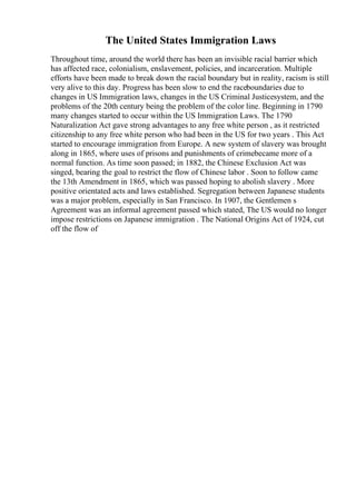 The United States Immigration Laws
Throughout time, around the world there has been an invisible racial barrier which
has affected race, colonialism, enslavement, policies, and incarceration. Multiple
efforts have been made to break down the racial boundary but in reality, racism is still
very alive to this day. Progress has been slow to end the raceboundaries due to
changes in US Immigration laws, changes in the US Criminal Justicesystem, and the
problems of the 20th century being the problem of the color line. Beginning in 1790
many changes started to occur within the US Immigration Laws. The 1790
Naturalization Act gave strong advantages to any free white person , as it restricted
citizenship to any free white person who had been in the US for two years . This Act
started to encourage immigration from Europe. A new system of slavery was brought
along in 1865, where uses of prisons and punishments of crimebecame more of a
normal function. As time soon passed; in 1882, the Chinese Exclusion Act was
singed, bearing the goal to restrict the flow of Chinese labor . Soon to follow came
the 13th Amendment in 1865, which was passed hoping to abolish slavery . More
positive orientated acts and laws established. Segregation between Japanese students
was a major problem, especially in San Francisco. In 1907, the Gentlemen s
Agreement was an informal agreement passed which stated, The US would no longer
impose restrictions on Japanese immigration . The National Origins Act of 1924, cut
off the flow of
 