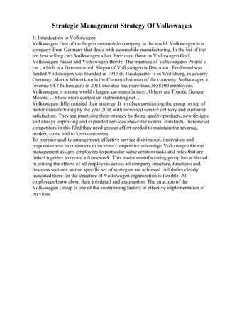 Strategic Management Strategy Of Volkswagen
1: Introduction to Volkswagen
Volkswagen One of the largest automobile company in the world. Volkswagen is a
company from Germany that deals with automobile manufacturing. In the list of top
ten best selling cars Volkswagen s has three cars, those us Volkswagen Golf,
Volkswagen Passat and Volkswagen Beetle. The meaning of Volkswagen
is People s
car , which is a German word. Slogan of Volkswagen is Das Auto . Ferdinand was
funded Volkswagen was founded in 1937 its Headquarter is in Wolfsburg, in country
Germany. Martin Winterkorn is the Current chairman of the company. Volkswagen s
revenue 94.7 billion euro in 2011 and also has more than 3658500 employees.
Volkswagen is among world s largest car manufacturer. Others are Toyota, General
Motors, ... Show more content on Helpwriting.net ...
Volkswagen differentiated their strategy. It involves positioning the group on top of
motor manufacturing by the year 2018 with increased service delivery and customer
satisfaction. They are practising their strategy by doing quality products, new designs
and always improving and expanded services above the normal standards. Increase of
competitors in this filed they need greater effort needed to maintain the revenue,
market, costs, and to keep customers.
To increase quality arrangement, effective service distribution, innovation and
responsiveness to customers to increase competitive advantage Volkswagen Group
management assigns employees to particular value creation tasks and roles that are
linked together to create a framework. This motor manufacturing group has achieved
in joining the efforts of all employees across all company structure, functions and
business sections so that specific set of strategies are achieved. All duties clearly
indicated there for the structure of Volkswagen organization is flexible. All
employees know about their job detail and assumption. The structure of the
Volkswagen Group is one of the contributing factors to effective implementation of
previous
 