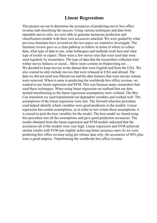 Linear Regressions
This project set out to determine the accuracies of predicting movie box office
revenue and classifying the success. Using various techniques and data from
reputable movie sites, we were able to generate numerous prediction and
classification models with their own accuracies attached. We were guided by what
previous literature have covered on the two topics we wanted to investigate. The
literature review gave us a clear pathway to follow in terms of where to collect
data, what type of data to use, what techniques and methods work best and what
type of results to expect. There were a few movie sites that were used that were
used regularly by researchers. The type of data that the researchers collected were
wither movie features or social... Show more content on Helpwriting.net ...
We decided to keep movies in the dataset that were English and from the USA. We
also wanted to only include movies that were released in USA and abroad. The
data we did not need was filtered out and the data features that were not pre release
were removed. When it came to predicting the worldwide box office revenue, we
wanted to use linear regression and SVM. This was because many researchers had
used these techniques. When using linear regression we realised that our data
needed transforming as the linear regression assumptions were violated. The Box
Cox transform we used transformed our dependent variables and worked well. The
assumptions of the linear regression were met. The forward selection procedure
used helped identify which variables were good predictors in the models. Linear
regression has certain assumptions, so in order to not violate those assumptions, it
is crucial to pick the best variables for the model. The best model we found using
this procedure met all the assumptions and gave good prediction accuracies. The
results obtained from the linear regression and SVM models indicated that the
accuracies all of the models were very high. Linear regression and SVM achieved
similar results with SVM just slightly achieving better accuracy rates As we were
predicting box office revenue using pre release data only, the accuracies of 80% plus
were a good surprise. Transforming the worldwide box office revenue
 