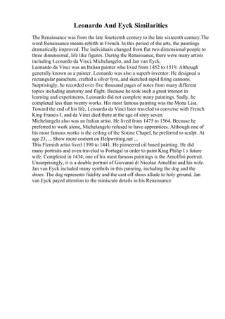 Leonardo And Eyck Similarities
The Renaissance was from the late fourteenth century to the late sixteenth century.The
word Renaissance means rebirth in French. In this period of the arts, the paintings
dramatically improved. The individuals changed from flat two dimensional people to
three dimensional, life like figures. During the Renaissance, there were many artists
including Leonardo da Vinci, Michelangelo, and Jan van Eyck.
Leonardo da Vinci was an Italian painter who lived from 1452 to 1519. Although
generally known as a painter, Leonardo was also a superb inventor. He designed a
rectangular parachute, crafted a silver lyre, and sketched rapid firing cannons.
Surprisingly, he recorded over five thousand pages of notes from many different
topics including anatomy and flight. Because he took such a great interest in
learning and experiments, Leonardo did not complete many paintings. Sadly, he
completed less than twenty works. His most famous painting was the Mona Lisa.
Toward the end of his life, Leonardo da Vinci later traveled to converse with French
King Francis I, and da Vinci died there at the age of sixty seven.
Michelangelo also was an Italian artist. He lived from 1475 to 1564. Because he
preferred to work alone, Michelangelo refused to have apprentices. Although one of
his most famous works is the ceiling of the Sistine Chapel, he preferred to sculpt. At
age 23, ... Show more content on Helpwriting.net ...
This Flemish artist lived 1390 to 1441. He pioneered oil based painting. He did
many portraits and even traveled to Portugal in order to paint King Philip I s future
wife. Completed in 1434, one of his most famous paintings is the Arnolfini portrait.
Unsurprisingly, it is a double portrait of Giovanni di Nicolao Arnolfini and his wife.
Jan van Eyck included many symbols in this painting, including the dog and the
shoes. The dog represents fidelity and the cast off shoes allude to holy ground. Jan
van Eyck payed attention to the miniscule details in his Renaissance
 