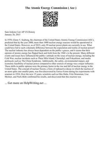 The Atomic Energy Commission ( Aec )
Sam Jenkins Carr AP US History
January 26, 2015
In 1970, Glenn T. Seaborg, the chairman of the United States Atomic Energy Commission (AEC),
predicted that by the year 2000, more than 1000 nuclear energy reactors would be operational in
the United States. However, as of 2015, only 99 nuclear power plants are currently in use. What
could have led to such a dramatic difference between the expectation and reality of nuclear power?
The nuclear industry has always been dependent on the public s graces, and it seems that their
opinion of atomic energy has flipped back and forth from the 1960 s to the present. Many different
events and issues have influenced the public s attitude on the issue of nuclear energy, including the
Cold War, nuclear incidents such as Three Mile Island, Chernobyl, and Fukushima, and media
portrayals such as The China Syndrome. Additionally, the safety, environmental impact, and
economic feasibility of nuclear power compared to other sources of energy was a major influence.
These shifts in public opinion were the primary factor in the rise and fall of nuclear energy in the
United States. The concept of nuclear fission, a form of radioactive decay in which the nucleus of
an atom splits into smaller parts, was first discovered by Enrico Fermi during his experiments with
uranium in 1934. Over the next 15 years, scientists such as Otto Hahn, Fritz Strassman, Lise
Meitner, and Niels Bohr confirmed his results, and discovered that this reaction was
... Get more on HelpWriting.net ...
 