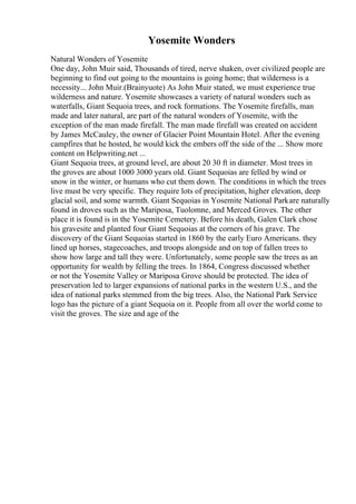 Yosemite Wonders
Natural Wonders of Yosemite
One day, John Muir said, Thousands of tired, nerve shaken, over civilized people are
beginning to find out going to the mountains is going home; that wilderness is a
necessity... John Muir.(Brainyuote) As John Muir stated, we must experience true
wilderness and nature. Yosemite showcases a variety of natural wonders such as
waterfalls, Giant Sequoia trees, and rock formations. The Yosemite firefalls, man
made and later natural, are part of the natural wonders of Yosemite, with the
exception of the man made firefall. The man made firefall was created on accident
by James McCauley, the owner of Glacier Point Mountain Hotel. After the evening
campfires that he hosted, he would kick the embers off the side of the ... Show more
content on Helpwriting.net ...
Giant Sequoia trees, at ground level, are about 20 30 ft in diameter. Most trees in
the groves are about 1000 3000 years old. Giant Sequoias are felled by wind or
snow in the winter, or humans who cut them down. The conditions in which the trees
live must be very specific. They require lots of precipitation, higher elevation, deep
glacial soil, and some warmth. Giant Sequoias in Yosemite National Parkare naturally
found in droves such as the Mariposa, Tuolomne, and Merced Groves. The other
place it is found is in the Yosemite Cemetery. Before his death, Galen Clark chose
his gravesite and planted four Giant Sequoias at the corners of his grave. The
discovery of the Giant Sequoias started in 1860 by the early Euro Americans. they
lined up horses, stagecoaches, and troops alongside and on top of fallen trees to
show how large and tall they were. Unfortunately, some people saw the trees as an
opportunity for wealth by felling the trees. In 1864, Congress discussed whether
or not the Yosemite Valley or Mariposa Grove should be protected. The idea of
preservation led to larger expansions of national parks in the western U.S., and the
idea of national parks stemmed from the big trees. Also, the National Park Service
logo has the picture of a giant Sequoia on it. People from all over the world come to
visit the groves. The size and age of the
 