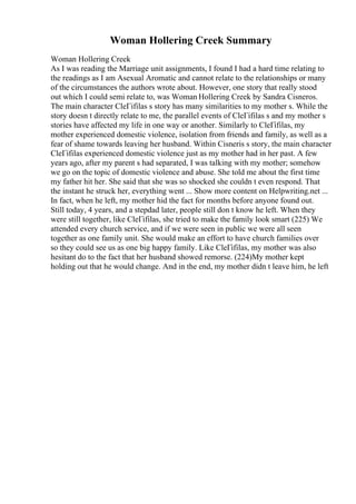 Woman Hollering Creek Summary
Woman Hollering Creek
As I was reading the Marriage unit assignments, I found I had a hard time relating to
the readings as I am Asexual Aromatic and cannot relate to the relationships or many
of the circumstances the authors wrote about. However, one story that really stood
out which I could semi relate to, was Woman Hollering Creek by Sandra Cisneros.
The main character CleГіfilas s story has many similarities to my mother s. While the
story doesn t directly relate to me, the parallel events of CleГіfilas s and my mother s
stories have affected my life in one way or another. Similarly to CleГіfilas, my
mother experienced domestic violence, isolation from friends and family, as well as a
fear of shame towards leaving her husband. Within Cisneris s story, the main character
CleГіfilas experienced domestic violence just as my mother had in her past. A few
years ago, after my parent s had separated, I was talking with my mother; somehow
we go on the topic of domestic violence and abuse. She told me about the first time
my father hit her. She said that she was so shocked she couldn t even respond. That
the instant he struck her, everything went ... Show more content on Helpwriting.net ...
In fact, when he left, my mother hid the fact for months before anyone found out.
Still today, 4 years, and a stepdad later, people still don t know he left. When they
were still together, like CleГіfilas, she tried to make the family look smart (225) We
attended every church service, and if we were seen in public we were all seen
together as one family unit. She would make an effort to have church families over
so they could see us as one big happy family. Like CleГіfilas, my mother was also
hesitant do to the fact that her husband showed remorse. (224)My mother kept
holding out that he would change. And in the end, my mother didn t leave him, he left
 