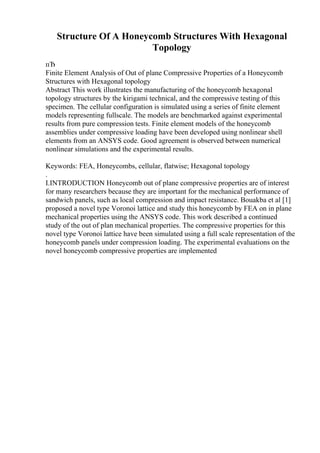 Structure Of A Honeycomb Structures With Hexagonal
Topology
пЂ
Finite Element Analysis of Out of plane Compressive Properties of a Honeycomb
Structures with Hexagonal topology
Abstract This work illustrates the manufacturing of the honeycomb hexagonal
topology structures by the kirigami technical, and the compressive testing of this
specimen. The cellular configuration is simulated using a series of finite element
models representing fullscale. The models are benchmarked against experimental
results from pure compression tests. Finite element models of the honeycomb
assemblies under compressive loading have been developed using nonlinear shell
elements from an ANSYS code. Good agreement is observed between numerical
nonlinear simulations and the experimental results.
Keywords: FEA, Honeycombs, cellular, flatwise; Hexagonal topology
.
I.INTRODUCTION Honeycomb out of plane compressive properties are of interest
for many researchers because they are important for the mechanical performance of
sandwich panels, such as local compression and impact resistance. Bouakba et al [1]
proposed a novel type Voronoi lattice and study this honeycomb by FEA on in plane
mechanical properties using the ANSYS code. This work described a continued
study of the out of plan mechanical properties. The compressive properties for this
novel type Voronoi lattice have been simulated using a full scale representation of the
honeycomb panels under compression loading. The experimental evaluations on the
novel honeycomb compressive properties are implemented
 