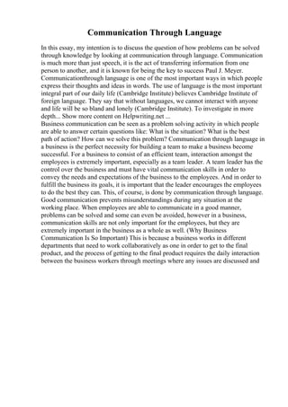 Communication Through Language
In this essay, my intention is to discuss the question of how problems can be solved
through knowledge by looking at communication through language. Communication
is much more than just speech, it is the act of transferring information from one
person to another, and it is known for being the key to success Paul J. Meyer.
Communicationthrough language is one of the most important ways in which people
express their thoughts and ideas in words. The use of language is the most important
integral part of our daily life (Cambridge Institute) believes Cambridge Institute of
foreign language. They say that without languages, we cannot interact with anyone
and life will be so bland and lonely (Cambridge Institute). To investigate in more
depth... Show more content on Helpwriting.net ...
Business communication can be seen as a problem solving activity in which people
are able to answer certain questions like: What is the situation? What is the best
path of action? How can we solve this problem? Communication through language in
a business is the perfect necessity for building a team to make a business become
successful. For a business to consist of an efficient team, interaction amongst the
employees is extremely important, especially as a team leader. A team leader has the
control over the business and must have vital communication skills in order to
convey the needs and expectations of the business to the employees. And in order to
fulfill the business its goals, it is important that the leader encourages the employees
to do the best they can. This, of course, is done by communication through language.
Good communication prevents misunderstandings during any situation at the
working place. When employees are able to communicate in a good manner,
problems can be solved and some can even be avoided, however in a business,
communication skills are not only important for the employees, but they are
extremely important in the business as a whole as well. (Why Business
Communication Is So Important) This is because a business works in different
departments that need to work collaboratively as one in order to get to the final
product, and the process of getting to the final product requires the daily interaction
between the business workers through meetings where any issues are discussed and
 