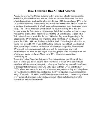 How Television Has Affected America
Around the world, The United States is widely known as a leader in mass media
production, like television and movies. There are very few inventions that have
affected America as much as the television. Before 1947, the number of TV s in the
US could be measured in thousands, and by the late 1990 s about 98% of homes had
at least one televisionset in it, which were on for on average, more than seven hours
a day. The Typical American spends about 3 5 hours watching TV a day. TV
became a way for Americans to either escape their lifestyle, relate to it, or keep up
with current events. It has become a tool that the US uses to relate to each other
Television sales were started in the late 1940s,after they started appearing in the
largest cities. TV ownership was originally a big city thing. Of the 102,000 TV
sets in the US in 1948, two thirds were in New York. Even though a television set
would cost around $400, it was still Catching on like a case of high toned scarlet
fever, according to a March 1948 edition of Newsweek Magazine. This early on,
TV was still just an experiment, radio was still the number one source of
entertainment. As more TV sets began to be sold, people came to wonder what sort
of programs would be shown. Many early TV... Show more content on
Helpwriting.net ...
Today, the United Stateshas flat screen Television sets that can fill a wall, they
make it so that you do not have to be in your house to watch TV it can be taken
anywhere with the same exact quality. It has gone from having to watch broadcasts,
to pre recorded movies and shows, to VHS tapes and then DVDs and Blu Ray
DVDs where movies can be watched at any time, not just when they are being shown
on TV. It is impossible to miss the fact that the TV is mportant to American culture
today. Without it, Life would be different for most Americans. It shows every almost
every aspect of American culture today; some of which includes the desire for
assimilation and advancements in
 