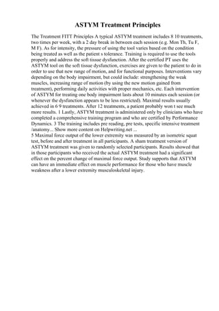 ASTYM Treatment Principles
The Treatment FITT Principles A typical ASTYM treatment includes 8 10 treatments,
two times per week, with a 2 day break in between each session (e.g. Mon Th, Tu F,
M F). As for intensity, the pressure of using the tool varies based on the condition
being treated as well as the patient s tolerance. Training is required to use the tools
properly and address the soft tissue dysfunction. After the certified PT uses the
ASTYM tool on the soft tissue dysfunction, exercises are given to the patient to do in
order to use that new range of motion, and for functional purposes. Interventions vary
depending on the body impairment, but could include: strengthening the weak
muscles, increasing range of motion (by using the new motion gained from
treatment), performing daily activities with proper mechanics, etc. Each intervention
of ASTYM for treating one body impairment lasts about 10 minutes each session (or
whenever the dysfunction appears to be less restricted). Maximal results usually
achieved in 6 9 treatments. After 12 treatments, a patient probably won t see much
more results. 1 Lastly, ASTYM treatment is administered only by clinicians who have
completed a comprehensive training program and who are certified by Performance
Dynamics. 3 The training includes pre reading, pre tests, specific intensive treatment
/anatomy... Show more content on Helpwriting.net ...
5 Maximal force output of the lower extremity was measured by an isometric squat
test, before and after treatment in all participants. A sham treatment version of
ASTYM treatment was given to randomly selected participants. Results showed that
in those participants who received the actual ASTYM treatment had a significant
effect on the percent change of maximal force output. Study supports that ASTYM
can have an immediate effect on muscle performance for those who have muscle
weakness after a lower extremity musculoskeletal injury.
 