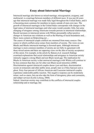 Essay about Interracial Marriage
Interracial marriage also known as mixed marriage, miscegenation, exogamy, and
multiracial, is a marriage between members of different races. It was just 44 years
ago that interracial marriage was made fully legal throughout the United States, and it
is becoming more common for members to marry outside of ones own race. The
growth of interracial marriages in the United States corresponds with changes in the
legal status of interracial marriages and what some would consider, little, but some
changing of arrogance among Americans towards persons in interracial relationships.
Recent increases in interracial unions with Whites presumably reflect positive
changes in American race relations as well as the blurring of racial boundaries and...
Show more content on Helpwriting.net ...
The causes of interracial couple conflicts are stemmed from many sources. One
source in which conflicts arise comes from members of society. The views on non
Blacks and Blacks interracial marriage is frowned upon. Although interracial
marriage is more common members of society are not fully in agreement with
these mixed unions and there are opposing views on the idea of society acceptance
of this union. For example, in the article by Batson et al. research findings
examined explanations that social relationships and arrogance in American society
intensely suggest a strong Black and non Black racial gap. The implication for
Blacks in American society is that interracial marriages with Whites will continue to
be less common than they are for other non Black racial minorities (2006).
Discrimination against interracial couples doesn t just end there, discrimination
occurs at restaurants and other public areas, people stare as if they had just seen a
ghost. Sixty four percent of African American and Caucasian interracial couples
experience undesirable public reaction. This negative response can be moderately
minor, such as stares, but can also take the form of derogatory jokes and comments,
and subpar services (Leslie Letiecq, 2004).
Indeed, American society may contribute to the conflicts of interracial couples
relationship and or marriage, but
 