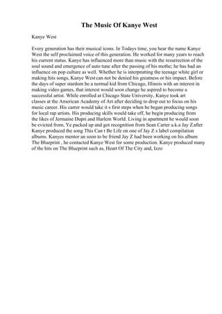 The Music Of Kanye West
Kanye West
Every generation has their musical icons. In Todays time, you hear the name Kanye
West the self proclaimed voice of this generation. He worked for many years to reach
his current status. Kanye has influenced more than music with the resurrection of the
soul sound and emergence of auto tune after the passing of his mothe; he has had an
influence on pop culture as well. Whether he is interprutting the teenage white girl or
making hits songs, Kanye West can not be denied his greatness or his impact. Before
the days of super stardom he a normal kid from Chicago, Illinois with an interest in
making video games, that interest would soon change he aspired to become a
successful artist. While enrolled at Chicago State University, Kanye took art
classes at the American Academy of Art after deciding to drop out to focus on his
music career. His carrer would take it s first steps when he began producing songs
for local rap artists. His producing skills would take off, he begin producing from
the likes of Jermaine Dupri and Harlem World. Living in apartment he would soon
be evicted from, Ye packed up and got recognition from Sean Carter a.k.a Jay Zafter
Kanye produced the song This Can t Be Life on one of Jay Z s label compilation
albums. Kanyes mentor an soon to be friend Jay Z had been working on his album
The Blueprint , he contacted Kanye West for some production. Kanye produced many
of the hits on The Blueprint such as, Heart Of The City and, Izzo
 