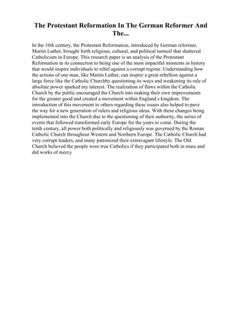 The Protestant Reformation In The German Reformer And
The...
In the 16th century, the Protestant Reformation, introduced by German reformer,
Martin Luther, brought forth religious, cultural, and political turmoil that shattered
Catholicism in Europe. This research paper is an analysis of the Protestant
Reformation in its connection to being one of the most impactful moments in history
that would inspire individuals to rebel against a corrupt regime. Understanding how
the actions of one man, like Martin Luther, can inspire a great rebellion against a
large force like the Catholic Churchby questioning its ways and weakening its rule of
absolute power sparked my interest. The realization of flaws within the Catholic
Church by the public encouraged the Church into making their own improvements
for the greater good and created a movement within England s kingdom. The
introduction of this movement to others regarding these issues also helped to pave
the way for a new generation of rulers and religious ideas. With these changes being
implemented into the Church due to the questioning of their authority, the series of
events that followed transformed early Europe for the years to come. During the
tenth century, all power both politically and religiously was governed by the Roman
Catholic Church throughout Western and Northern Europe. The Catholic Church had
very corrupt leaders, and many patronized their extravagant lifestyle. The Old
Church believed the people were true Catholics if they participated both in mass and
did works of mercy
 