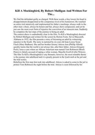 Kill A Mockingbird, By Robert Mulligan And Written For
The...
We find the defendant guilty as charged. With these words, a boy lowers his head in
disappointment disappointed at the competence level of his hometown. He watched
an entire trial attentively and implemented his father s teachings; always walk in the
other man s shoes, always be honest and fair, always show compassion; and yet he
just saw the most overt form of injustice the conviction of an innocent man. Suddenly
he completes the last steps of the journey to being an adult.
The context above is undoubtedly clear in the film, To Kill a Mockingbird, directed
by Robert Mulligan and written for the screen by Horton Foote. Set in Maycomb,
Alabama in 1932, the film presents a story of becoming an adult by witnessing
injustice in the South. The story in narrated by six year old Jean Louise Scout
Finch (Mary Badham). She and her brother Jeremy Atticus Jem (Phillip Alford)
quickly learns that the world is not always fair, after their father, Atticus (Gregory
Peck), loses a case where an African American man named Tom Robinson (Brock
Peters) is falsely accused of raping a white woman, Mayella Ewell (Collin Wilcox).
The film To Kill a Mockingbird is very thematic; however, the most relatable theme
is the journey into adulthood and it is greatly present in the lynch mob at the jail and
the trial scenes.
Rebellion the first step Jem took into adulthood. Atticus is asked to come to the jail to
protect Tom Robinson the night before the trial. Atticus is soon followed by his
 